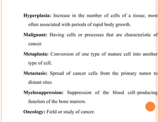 Hyperplasia: Increase in the number of cells of a tissue; most
often associated with periods of rapid body growth.
Malignant: Having cells or processes that are characteristic of
cancer.
Metaplasia: Conversion of one type of mature cell into another
type of cell.
Metastasis: Spread of cancer cells from the primary tumor to
distant sites.
Myelosuppression: Suppression of the blood cell–producing
function of the bone marrow.
Oncology: Field or study of cancer.
 