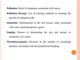 Palliation: Relief of symptoms associated with cancer.
Radiation therapy: Use of ionizing radiation to interrupt the
growth of malignant cells.
Stomatitis: Inflammation of the oral tissues, often associated
with some chemotherapeutic agents.
Staging: Process of determining the size and spread, or
metastasis, of a tumor.
Thrombocytopenia: Decrease in the number of circulating
platelets; associated with the potential for bleeding.
 