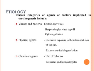 ETIOLOGY
Certain categories of agents or factors implicated in
carcinogenesis include:
 Viruses and bacteria - Epstein-Barr virus
Herpes simplex virus type II
Cytomegalovirus
 Physical agents - Excessive exposure to the ultraviolet rays
of the sun.
Exposure to ionizing radiation
 Chemical agents - Use of tobacco
Pesticides and formaldehydes
 