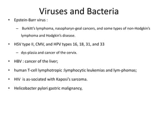 Viruses and Bacteria
• Epstein-Barr virus :
– Burkitt’s lymphoma, nasopharyn-geal cancers, and some types of non-Hodgkin’s
lymphoma and Hodgkin’s disease.
• HSV type II, CMV, and HPV types 16, 18, 31, and 33
– dys-plasia and cancer of the cervix.
• HBV : cancer of the liver;
• human T-cell lymphotropic :lymphocytic leukemias and lym-phomas;
• HIV is as-sociated with Kaposi’s sarcoma.
• Helicobacter pylori gastric malignancy,
 