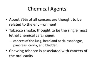 Chemical Agents
• About 75% of all cancers are thought to be
related to the envi-ronment.
• Tobacco smoke, thought to be the single most
lethal chemical carcinogen,
– cancers of the lung, head and neck, esophagus,
pancreas, cervix, and bladder.
• Chewing tobacco is associated with cancers of
the oral cavity
 