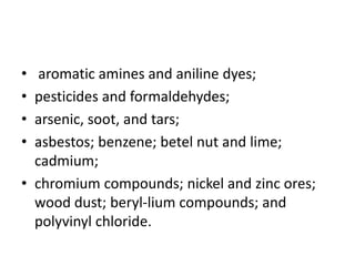 • aromatic amines and aniline dyes;
• pesticides and formaldehydes;
• arsenic, soot, and tars;
• asbestos; benzene; betel nut and lime;
cadmium;
• chromium compounds; nickel and zinc ores;
wood dust; beryl-lium compounds; and
polyvinyl chloride.
 