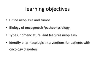 learning objectives
• Difine neoplasia and tumor
• Biology of oncogenesis/pathophysiology
• Types, nomenclature, and features neoplasm
• Identify pharmacologic interventions for patients with
oncology disorders
 