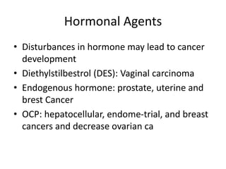 Hormonal Agents
• Disturbances in hormone may lead to cancer
development
• Diethylstilbestrol (DES): Vaginal carcinoma
• Endogenous hormone: prostate, uterine and
brest Cancer
• OCP: hepatocellular, endome-trial, and breast
cancers and decrease ovarian ca
 