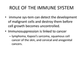 ROLE OF THE IMMUNE SYSTEM
• immune sys-tem can detect the development
of malignant cells and destroy them before
cell growth becomes uncontrolled.
• Immunosuppression is linked to cancer
– lymphoma, Kaposi’s sarcoma, squamous cell
cancer of the skin, and cervical and anogenital
cancers.
 