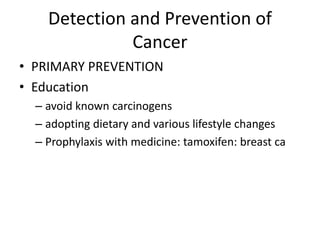 Detection and Prevention of
Cancer
• PRIMARY PREVENTION
• Education
– avoid known carcinogens
– adopting dietary and various lifestyle changes
– Prophylaxis with medicine: tamoxifen: breast ca
 