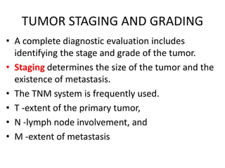 TUMOR STAGING AND GRADING
• A complete diagnostic evaluation includes
identifying the stage and grade of the tumor.
• Staging determines the size of the tumor and the
existence of metastasis.
• The TNM system is frequently used.
• T -extent of the primary tumor,
• N -lymph node involvement, and
• M -extent of metastasis
 