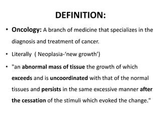 DEFINITION:
• Oncology: A branch of medicine that specializes in the
diagnosis and treatment of cancer.
• Literally ( Neoplasia-‘new growth’)
• "an abnormal mass of tissue the growth of which
exceeds and is uncoordinated with that of the normal
tissues and persists in the same excessive manner after
the cessation of the stimuli which evoked the change."
 