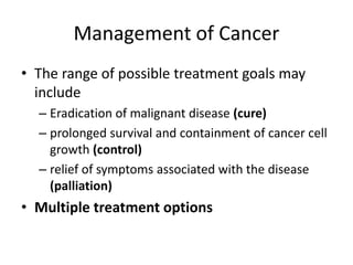 Management of Cancer
• The range of possible treatment goals may
include
– Eradication of malignant disease (cure)
– prolonged survival and containment of cancer cell
growth (control)
– relief of symptoms associated with the disease
(palliation)
• Multiple treatment options
 