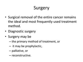 Surgery
• Surgical removal of the entire cancer remains
the ideal and most frequently used treatment
method.
• Diagnostic surgery
• Surgery may be
– the primary method of treatment, or
– it may be prophylactic,
– palliative, or
– reconstructive.
 