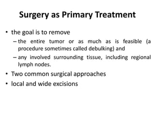 Surgery as Primary Treatment
• the goal is to remove
– the entire tumor or as much as is feasible (a
procedure sometimes called debulking) and
– any involved surrounding tissue, including regional
lymph nodes.
• Two common surgical approaches
• local and wide excisions
 