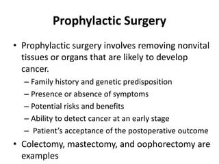 Prophylactic Surgery
• Prophylactic surgery involves removing nonvital
tissues or organs that are likely to develop
cancer.
– Family history and genetic predisposition
– Presence or absence of symptoms
– Potential risks and benefits
– Ability to detect cancer at an early stage
– Patient’s acceptance of the postoperative outcome
• Colectomy, mastectomy, and oophorectomy are
examples
 