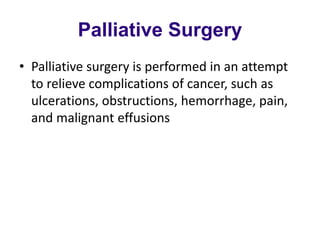 Palliative Surgery
• Palliative surgery is performed in an attempt
to relieve complications of cancer, such as
ulcerations, obstructions, hemorrhage, pain,
and malignant effusions
 