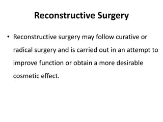 Reconstructive Surgery
• Reconstructive surgery may follow curative or
radical surgery and is carried out in an attempt to
improve function or obtain a more desirable
cosmetic effect.
 