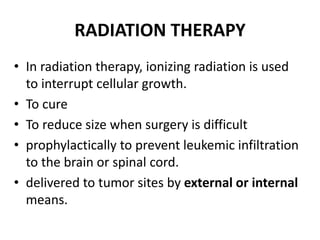 RADIATION THERAPY
• In radiation therapy, ionizing radiation is used
to interrupt cellular growth.
• To cure
• To reduce size when surgery is difficult
• prophylactically to prevent leukemic infiltration
to the brain or spinal cord.
• delivered to tumor sites by external or internal
means.
 