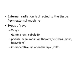 • External: radiation is directed to the tissue
from external machine
• Types of rays
– X-rays
– Gamma rays: cobalt 60
– particle-beam radiation therapy(neutrons, pions,
heavy ions)
– intraoperative radiation therapy (IORT)
 