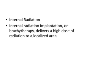 • Internal Radiation
• Internal radiation implantation, or
brachytherapy, delivers a high dose of
radiation to a localized area.
 