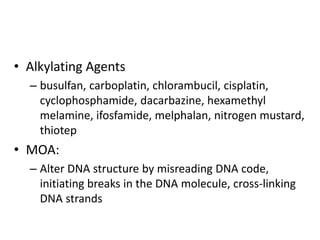 • Alkylating Agents
– busulfan, carboplatin, chlorambucil, cisplatin,
cyclophosphamide, dacarbazine, hexamethyl
melamine, ifosfamide, melphalan, nitrogen mustard,
thiotep
• MOA:
– Alter DNA structure by misreading DNA code,
initiating breaks in the DNA molecule, cross-linking
DNA strands
 