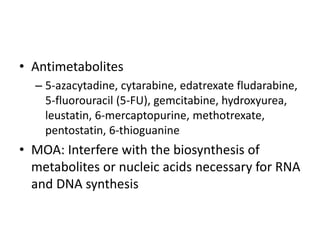 • Antimetabolites
– 5-azacytadine, cytarabine, edatrexate fludarabine,
5-fluorouracil (5-FU), gemcitabine, hydroxyurea,
leustatin, 6-mercaptopurine, methotrexate,
pentostatin, 6-thioguanine
• MOA: Interfere with the biosynthesis of
metabolites or nucleic acids necessary for RNA
and DNA synthesis
 
