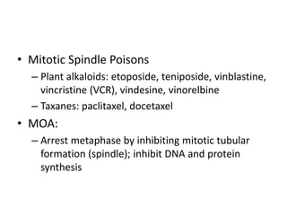 • Mitotic Spindle Poisons
– Plant alkaloids: etoposide, teniposide, vinblastine,
vincristine (VCR), vindesine, vinorelbine
– Taxanes: paclitaxel, docetaxel
• MOA:
– Arrest metaphase by inhibiting mitotic tubular
formation (spindle); inhibit DNA and protein
synthesis
 