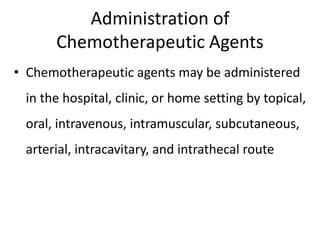 Administration of
Chemotherapeutic Agents
• Chemotherapeutic agents may be administered
in the hospital, clinic, or home setting by topical,
oral, intravenous, intramuscular, subcutaneous,
arterial, intracavitary, and intrathecal route
 