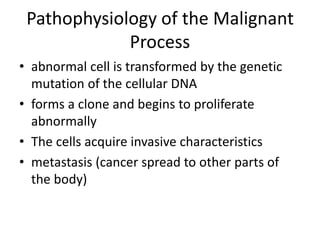 Pathophysiology of the Malignant
Process
• abnormal cell is transformed by the genetic
mutation of the cellular DNA
• forms a clone and begins to proliferate
abnormally
• The cells acquire invasive characteristics
• metastasis (cancer spread to other parts of
the body)
 