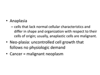 • Anaplasia
– cells that lack normal cellular characteristics and
differ in shape and organization with respect to their
cells of origin; usually, anaplastic cells are malignant.
• Neo-plasia: uncontrolled cell growth that
follows no physiologic demand
• Cancer = malignant neoplasm
 