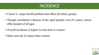 INCIDENCE
• Cancer is major health problem that affect all ethnic groups.
• Though considered a disease of the aged (people over 65 years), cancer
affect people of all ages.
• Overall incidence is higher in men than in women.
• More men die of cancer than women.
 