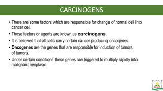 CARCINOGENS
• There are some factors which are responsible for change of normal cell into
cancer cell.
• Those factors or agents are known as carcinogens.
• It is believed that all cells carry certain cancer producing oncogenes.
• Oncogenes are the genes that are responsible for induction of tumors.
of tumors.
• Under certain conditions these genes are triggered to multiply rapidly into
malignant neoplasm.
 