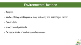 Environmental factors:
• Tobacco,
• smokes, Heavy smoking cause lung, oral cavity and oesophagus cancer.
• Certain diets,
• environmental pollutants,
• Excessive intake of alcohol cause liver cancer.
 