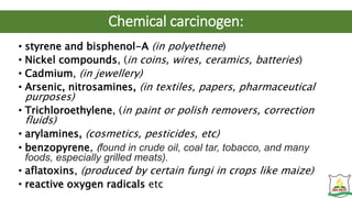 Chemical carcinogen:
• styrene and bisphenol-A (in polyethene)
• Nickel compounds, (in coins, wires, ceramics, batteries)
• Cadmium, (in jewellery)
• Arsenic, nitrosamines, (in textiles, papers, pharmaceutical
purposes)
• Trichloroethylene, (in paint or polish removers, correction
fluids)
• arylamines, (cosmetics, pesticides, etc)
• benzopyrene, (found in crude oil, coal tar, tobacco, and many
foods, especially grilled meats).
• aflatoxins, (produced by certain fungi in crops like maize)
• reactive oxygen radicals etc
 