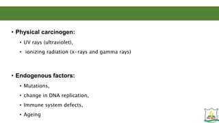 • Physical carcinogen:
• UV rays (ultraviolet),
• ionizing radiation (x-rays and gamma rays)
• Endogenous factors:
• Mutations,
• change in DNA replication,
• Immune system defects,
• Ageing
 