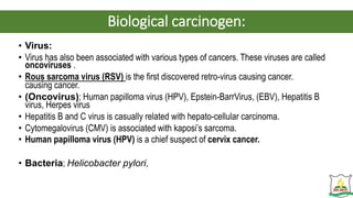 Biological carcinogen:
• Virus:
• Virus has also been associated with various types of cancers. These viruses are called
oncoviruses .
• Rous sarcoma virus (RSV) is the first discovered retro-virus causing cancer.
causing cancer.
• (Oncovirus); Human papilloma virus (HPV), Epstein-BarrVirus, (EBV), Hepatitis B
virus, Herpes virus
• Hepatitis B and C virus is casually related with hepato-cellular carcinoma.
• Cytomegalovirus (CMV) is associated with kaposi’s sarcoma.
• Human papilloma virus (HPV) is a chief suspect of cervix cancer.
• Bacteria; Helicobacter pylori,
 