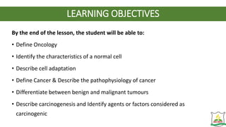 LEARNING OBJECTIVES
By the end of the lesson, the student will be able to:
• Define Oncology
• Identify the characteristics of a normal cell
• Describe cell adaptation
• Define Cancer & Describe the pathophysiology of cancer
• Differentiate between benign and malignant tumours
• Describe carcinogenesis and Identify agents or factors considered as
carcinogenic
 