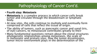 Pathophysiology of Cancer Cont’d.
• Fourth step: Metastasis
• Metastasis is a complex process in which cancer cells break
tumor and circulate through the bloodstream or lymphatic
body.
• At new sites, the cells continue to multiply and eventually form
comprised of cells that reflect the tissue of origin.
• The ability of tumors, such as pancreatic cancer and uveal (iris,
of eye) cancers, to metastasize contributes greatly to their
• Many fundamental questions remain about the clonal structures
phylogenetic relationships among metastases, the scale of
in metastatic and primary sites, how the tumor disseminates,
tumor micro-environment plays in the determination of the
 