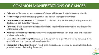 COMMON MANIFESTATIONS OF CANCER
 Pain: one of the most serious concerns of clients with cancer. It may be acute or chronic
 Hemorrhage: due to tumor angiogenesis and erosion through blood vessels
 Bone marrow suppression: a common effect of cancer and its treatment, leading to anaemia
,leukopenia and thrombocytopenia.
 Infection: this is a common manifestation due to impaired immune defenses and direct effect
of the tumor cells.
 Anorexia-cachexia syndrome: tumor cells secrete substances that alter taste and smell and
produce early satiety.
 Unexplained rapid weight loss: cancer cells support their growth process by breaking down
(catabolizing) body tissues and muscle proteins.
 Disruption of function: this may result from obstruction or pressure e.g urine retention from
prostatic tumors obstructing the urethra)
 