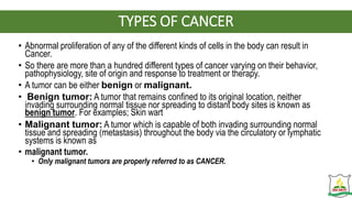 TYPES OF CANCER
• Abnormal proliferation of any of the different kinds of cells in the body can result in
Cancer.
• So there are more than a hundred different types of cancer varying on their behavior,
pathophysiology, site of origin and response to treatment or therapy.
• A tumor can be either benign or malignant.
• Benign tumor: A tumor that remains confined to its original location, neither
invading surrounding normal tissue nor spreading to distant body sites is known as
benign tumor. For examples; Skin wart
• Malignant tumor: A tumor which is capable of both invading surrounding normal
tissue and spreading (metastasis) throughout the body via the circulatory or lymphatic
systems is known as
• malignant tumor.
• Only malignant tumors are properly referred to as CANCER.
 