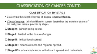 CLASSIFICATION OF CANCER CONT’D
CLASSIFICATION BY STAGE
• Classifying the extent of spread of disease is termed staging.
• Clinical staging : this classification system determines the anatomic extent of
the malignant disease process by stages.
Stage 0 : cancer being in situ.
Stage I : limited to the tissue of origin.
Stage II : limited local spread.
Stage III : extensive local and regional spread.
Stage IV is advanced cancer with distant spread and metastasis.
 