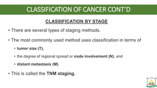 CLASSIFICATION OF CANCER CONT’D
CLASSIFICATION BY STAGE
• There are several types of staging methods.
• The most commonly used method uses classification in terms of
• tumor size (T),
• the degree of regional spread or node involvement (N), and
• distant metastasis (M).
• This is called the TNM staging.
 