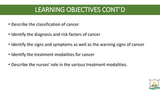 LEARNING OBJECTIVES CONT’D
• Describe the classification of cancer
• Identify the diagnosis and risk factors of cancer
• Identify the signs and symptoms as well as the warning signs of cancer
• Identify the treatment modalities for cancer
• Describe the nurses’ role in the various treatment modalities.
 