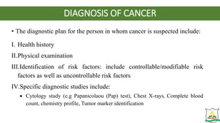 DIAGNOSIS OF CANCER
• The diagnostic plan for the person in whom cancer is suspected include:
I. Health history
II.Physical examination
III.Identification of risk factors: include controllable/modifiable risk
factors as well as uncontrollable risk factors
IV.Specific diagnostic studies include:
 Cytology study (e.g Papanicolaou (Pap) test), Chest X-rays, Complete blood
count, chemistry profile, Tumor marker identification
 