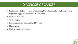 DIAGNOSIS OF CANCER
 Radiologic studies ( e.g mammography, ultrasound), Endoscopy (e.g
Sigmoidoscopy), Fluoroscopy, CT Scan, MRI
 Liver function tests
 Tissue biopsy
 Positron emission tomography (PET) scan
 Fluoroscopy
 Nuclear medicine imaging
 