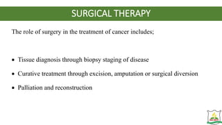 SURGICAL THERAPY
The role of surgery in the treatment of cancer includes;
 Tissue diagnosis through biopsy staging of disease
 Curative treatment through excision, amputation or surgical diversion
 Palliation and reconstruction
 