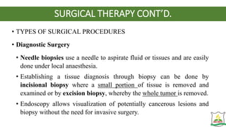SURGICAL THERAPY CONT’D.
• TYPES OF SURGICAL PROCEDURES
• Diagnostic Surgery
• Needle biopsies use a needle to aspirate fluid or tissues and are easily
done under local anaesthesia.
• Establishing a tissue diagnosis through biopsy can be done by
incisional biopsy where a small portion of tissue is removed and
examined or by excision biopsy, whereby the whole tumor is removed.
• Endoscopy allows visualization of potentially cancerous lesions and
biopsy without the need for invasive surgery.
 
