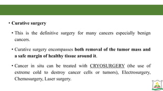 • Curative surgery
• This is the definitive surgery for many cancers especially benign
cancers.
• Curative surgery encompasses both removal of the tumor mass and
a safe margin of healthy tissue around it.
• Cancer in situ can be treated with CRYOSURGERY (the use of
extreme cold to destroy cancer cells or tumors), Electrosurgery,
Chemosurgery, Laser surgery.
 