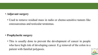 • Adjuvant surgery
• Used to remove residual mass in radio or chemo-sensitive tumors like
osteosarcomas and testicular teratomas.
• Prophylactic surgery
• This is usually done to prevent the development of cancer in people
who have high risk of developing cancer. E.g removal of the colon in a
patient with familial polyposis.
 