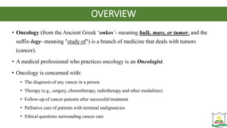 OVERVIEW
• Oncology (from the Ancient Greek ‘onkos’- meaning bulk, mass, or tumor, and the
suffix-logy- meaning "study of") is a branch of medicine that deals with tumors
(cancer).
• A medical professional who practices oncology is an Oncologist.
• Oncology is concerned with:
• The diagnosis of any cancer in a person
• Therapy (e.g., surgery, chemotherapy, radiotherapy and other modalities)
• Follow-up of cancer patients after successful treatment
• Palliative care of patients with terminal malignancies
• Ethical questions surrounding cancer care
 
