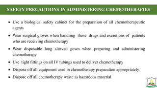 SAFETY PRECAUTIONS IN ADMINISTERING CHEMOTHERAPIES
 Use a biological safety cabinet for the preparation of all chemotherapeutic
agents
 Wear surgical gloves when handling these drugs and excretions of patients
who are receiving chemotherapy
 Wear disposable long sleeved gown when preparing and administering
chemotherapy
 Use tight fittings on all IV tubings used to deliver chemotherapy
 Dispose off all equipment used in chemotherapy preparation appropriately
 Dispose off all chemotherapy waste as hazardous material
 