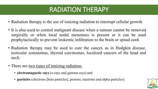 RADIATION THERAPY
• Radiation therapy is the use of ionizing radiation to interrupt cellular growth.
• It is also used to control malignant disease when a tumour cannot be removed
surgically or when local nodal metastasis is present or it can be used
prophylactically to prevent leukemic infiltration to the brain or spinal cord.
• Radiation therapy may be used to cure the cancer, as in Hodgkin disease,
testicular seminomas, thyroid carcinomas, localized cancers of the head and
neck.
• There are two types of ionizing radiation:
• electromagnetic rays (x-rays and gamma rays) and
• particles (electrons [beta particles], protons, neutrons and alpha particles).
 