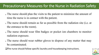 Precautionary Measures for the Nurse in Radiation Safety
 The nurse should plan the visits to the patient to minimize the amount of
time the nurse is in contact with the patient.
 The nurse should remain as far as possible from the radiation site (i.e. at
the entrance to the room).
 The nurse should wear film badges or pocket ion chambers to monitor
radiation exposure.
 The nurse should wear rubber gloves to dispose of any matter that may
be contaminated.
The nurse should follow specific laundry and housekeeping instructions.
 